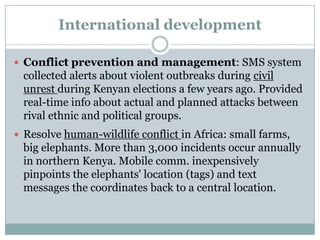 International development

 Conflict prevention and management: SMS system
 collected alerts about violent outbreaks during civil
 unrest during Kenyan elections a few years ago. Provided
 real-time info about actual and planned attacks between
 rival ethnic and political groups.
 Resolve human-wildlife conflict in Africa: small farms,
 big elephants. More than 3,000 incidents occur annually
 in northern Kenya. Mobile comm. inexpensively
 pinpoints the elephants' location (tags) and text
 messages the coordinates back to a central location.
 