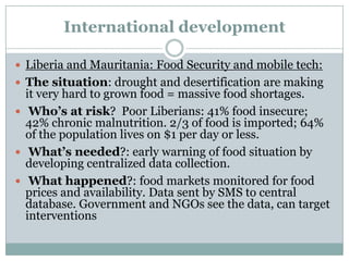 International development

 Liberia and Mauritania: Food Security and mobile tech:
 The situation: drought and desertification are making
  it very hard to grown food = massive food shortages.
 Who’s at risk? Poor Liberians: 41% food insecure;
  42% chronic malnutrition. 2/3 of food is imported; 64%
  of the population lives on $1 per day or less.
 What’s needed?: early warning of food situation by
  developing centralized data collection.
 What happened?: food markets monitored for food
  prices and availability. Data sent by SMS to central
  database. Government and NGOs see the data, can target
  interventions
 