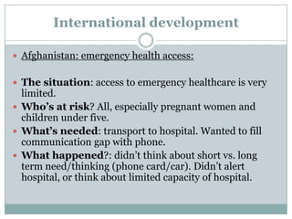 International development

 Afghanistan: emergency health access:


 The situation: access to emergency healthcare is very
  limited.
 Who’s at risk? All, especially pregnant women and
  children under five.
 What’s needed: transport to hospital. Wanted to fill
  communication gap with phone.
 What happened?: didn’t think about short vs. long
  term need/thinking (phone card/car). Didn’t alert
  hospital, or think about limited capacity of hospital.
 