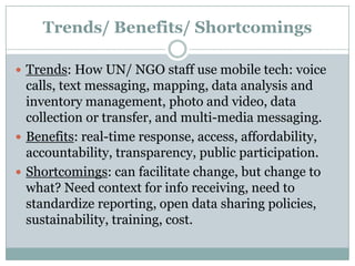 Trends/ Benefits/ Shortcomings

 Trends: How UN/ NGO staff use mobile tech: voice
  calls, text messaging, mapping, data analysis and
  inventory management, photo and video, data
  collection or transfer, and multi-media messaging.
 Benefits: real-time response, access, affordability,
  accountability, transparency, public participation.
 Shortcomings: can facilitate change, but change to
  what? Need context for info receiving, need to
  standardize reporting, open data sharing policies,
  sustainability, training, cost.
 