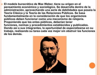 El modelo burocrático de Max Weber, tiene su origen en el pensamiento económico y sociológico. Se desarrolla dentro de la administración, aprovechando una serie de debilidades que poseía la Teoría Clásica y la Teoría de las Relaciones Públicas. Se basa fundamentalmente en la consideración de que los organismos públicos deben funcionar como una mecanismo de relojería. Proponiendo que los entes públicos, deberían tener funciones, normas y procedimientos establecidos y publicados. Dando así a sus integrantes, la oportunidad de especializarse en su trabajo, realizando su tarea cada vez mejor sin obstruir las funciones de los demás.