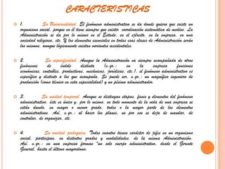 CARACTERISTICAS1.         Su Universalidad. El fenómeno administrativo se da donde quiera que existe un organismo social, porque en él tiene siempre que existir  coordinación sistemática de medios. La Administración se da por lo mismo en el Estado, en el ejército, en la empresa, en una sociedad religiosa, etc. Y los elementos esenciales en todas esas clases de Administración serán los mismos, aunque lógicamente existan variantes accidentales.2.         Su especificidad. Aunque la Administración va siempre acompañada de otros fenómenos de índole distinta (v.gr.: en la empresa funciones económicas, contables, productivas, mecánicas, jurídicas, etc.), el fenómeno administrativo es específico y distinto a los que acompaña. Se puede ser, v.gr.: un magnífico ingeniero de producción (como técnico en esta especialidad) y un pésimo administrador. 3.         Su unidad temporal. Aunque se distingan etapas, fases y elementos del fenómeno administrativo, éste es único y, por lo mismo, en todo momento de la vida de una empresa se están dando, en mayor o menor grado, todos o la mayor parte de los elementos administrativos. Así, v.gr.: al hacer los planes, no por eso se deja de mandar, de controlar, de organizar, etc.4.         Su unidad jerárquica. Todos cuantos tienen carácter de jefes en un organismo social, participan, en distintos grados y modalidades, de la misma Administración. Así, v.gr.: en una empresa forman "un solo cuerpo administrativo, desde el Gerente General, hasta el último mayordomo.