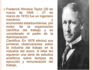 Frederick Winslow Taylor (20 de marzo de 1856 - 21 de marzo de 1915) fue un ingeniero mecánico y economista estadounidense, promotor de la organización científica del trabajo y es considerado el padre de la Administración Científica. En 1878 efectuó sus primeras observaciones sobre la industria del trabajo en la industria del acero. A ellas les siguieron una serie de estudios analíticos sobre tiempos de ejecución y remuneración del trabajo.
