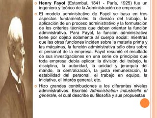 Henry Fayol (Estambul, 1841 - París, 1925) fue un ingeniero y teórico de la Administración de empresas.El modelo administrativo de Fayol se basa en tres aspectos fundamentales: la división del trabajo, la aplicación de un proceso administrativo y la formulación de los criterios técnicos que deben orientar la función administrativa. Para Fayol, la función administrativa tiene por objeto solamente al cuerpo social: mientras que las otras funciones inciden sobre la materia prima y las máquinas, la función administrativa sólo obra sobre el personal de la empresa. Fayol resumió el resultado de sus investigaciones en una serie de principios que toda empresa debía aplicar: la división del trabajo, la disciplina, la autoridad, la unidad y jerarquía del mando, la centralización, la justa remuneración, la estabilidad del personal, el trabajo en equipo, la iniciativa, el interés general, etc.Hizo grandes contribuciones a los diferentes niveles administrativos. Escribió Administrationindustrielle et générale, el cuál describe su filosofía y sus propuestas
