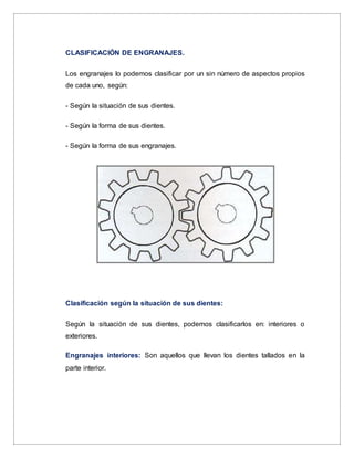 CLASIFICACIÓN DE ENGRANAJES.
Los engranajes lo podemos clasificar por un sin número de aspectos propios
de cada uno, según:
- Según la situación de sus dientes.
- Según la forma de sus dientes.
- Según la forma de sus engranajes.
Clasificación según la situación de sus dientes:
Según la situación de sus dientes, podemos clasificarlos en: interiores o
exteriores.
Engranajes interiores: Son aquellos que llevan los dientes tallados en la
parte interior.
 