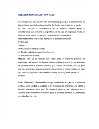 RELACIÓN ENTRE DIÁMETRO Y PASO
La definición de una transmisión por engranaje pasa por el conocimiento de
las variables que definen la geometría del diente que se talla en la rueda.
El paso circular o circunferencial es la distancia medida sobre la
circunferencia que definiría la superficie por la cual el engranaje rueda sin
deslizar entre puntos homólogos de dos dientes consecutivos.
Matemáticamente el paso se define por la siguiente ecuación:
P= (π) (d)/z
Siendo:
P= El paso del diente ( en mm)
d= El valor del diámetro primitivo (en mm)
z= El número de dientes.
Módulo (m): Es la relación que existe entre el diámetro primitivo del
engranaje y el número de dientes (z) que contiene la rueda, ( concretamente
el cociente entre el dámetro primitivo y el número de dientes, m= d/z). para
que dos engranajes puedan engranar deben tener el mismo módulo, m. paso
8p) y módulo (m) están relacionados a través de la siguiente expresión:
P= m.π
Paso Diametral o Diametral Pitch (dp): en el sistema inglés de unidades se
emplea como unidad la pulgada y en el cálculo de engranajes se utiliza el
llamado diametral pitch (dp). El diametral pitch o paso diametral es el
cociente entre el número de dientes (Z) y el diámetro primitivo (d), expresado
en pulgadas. dp= z/d.
 