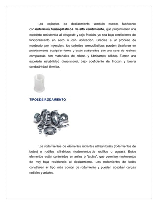 Los cojinetes de deslizamiento también pueden fabricarse
con materiales termoplásticos de alto rendimiento, que proporcionan una
excelente resistencia al desgaste y baja fricción, ya sea bajo condiciones de
funcionamiento en seco o con lubricación. Gracias a un proceso de
moldeado por inyección, los cojinetes termoplásticos pueden diseñarse en
prácticamente cualquier forma y están elaborados con una serie de resinas
compuestas con materiales de relleno y lubricantes sólidos. Tienen una
excelente estabilidad dimensional, bajo coeficiente de fricción y buena
conductividad térmica.
TIPOS DE RODAMIENTO
Los rodamientos de elementos rodantes utilizan bolas (rodamientos de
bolas) o rodillos cilíndricos (rodamientos de rodillos o agujas). Estos
elementos están contenidos en anillos o "jaulas", que permiten movimientos
de muy baja resistencia al deslizamiento. Los rodamientos de bolas
constituyen el tipo más común de rodamiento y pueden absorber cargas
radiales y axiales.
 