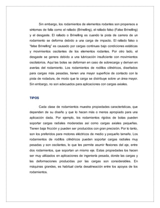 Sin embargo, los rodamientos de elementos rodantes son propensos a
síntomas de falla como el rallado (Brinelling), el rallado falso (False Brinelling)
y el desgaste. El rallado o Brinelling es cuando la pista de carrera de un
rodamiento se deforma debido a una carga de impacto. El rallado falso o
“false Brinelling” es causado por cargas continuas bajo condiciones estáticas
y movimientos oscilantes de los elementos rodantes. Por otro lado, el
desgaste se genera debido a una lubricación insuficiente con movimientos
oscilatorios. Aquí las bolas se deforman en caso de sobrecarga y derivan en
averías del rodamiento. Los rodamientos de rodillos cilíndricos, diseñados
para cargas más pesadas, tienen una mayor superficie de contacto con la
pista de rodadura, de modo que la carga se distribuye sobre un área mayor.
Sin embargo, no son adecuados para aplicaciones con cargas axiales.
TIPOS
Cada clase de rodamientos muestra propiedades características, que
dependen de su diseño y que lo hacen más o menos apropiado para una
aplicación dada. Por ejemplo, los rodamientos rígidos de bolas pueden
soportar cargas radiales moderadas así como cargas axiales pequeñas.
Tienen baja fricción y pueden ser producidos con gran precisión. Por lo tanto,
son los preferidos para motores eléctricos de medio y pequeño tamaño. Los
rodamientos de rodillos cilíndricos pueden soportar cargas radiales muy
pesadas y son oscilantes, lo que les permite asumir flexiones del eje, entre
dos rodamientos, que soportan un mismo eje. Estas propiedades los hacen
ser muy utilizados en aplicaciones de ingeniería pesada, donde las cargas y
las deformaciones producidas por las cargas son considerables. En
máquinas grandes, es habitual cierta desalineación entre los apoyos de los
rodamientos.
 