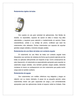 Rodamientos rígidos de bolas
Son usados en una gran variedad de aplicaciones. Son fáciles de
diseñar, no separables, capaces de operar en altas e incluso muy altas
velocidades y requieren poca atención o mantenimiento en servicio. Estas
características, unidas a su ventaja de precio, conllevan que sean los
rodamientos más utilizados. Dichos rodamientos son capaces de soportar
grandes cargas radiales y menores empujes axiales.
Rodamientos de una hilera de bolas con contacto angular
El rodamiento de una hilera de bolas con contacto angular tiene
dispuestos sus caminos de rodadura de forma que la presión ejercida por las
bolas es aplicada oblicuamente con respecto al eje. Como consecuencia de
esta disposición, el rodamiento es especialmente apropiado para soportar no
solamente cargas radiales, sino también grandes cargas axiales, debiendo
montarse el mismo en contraposición con otro rodamiento que pueda recibir
carga axial en sentido contrario.
Rodamientos de agujas
Son rodamientos con rodillos cilíndricos muy delgados y largos en
relación con su menor diámetro. A pesar de su pequeña sección, estos
rodamientos tienen una gran capacidad de carga y son eminentemente
apropiados para las aplicaciones donde el espacio radial es limitado. Este
 