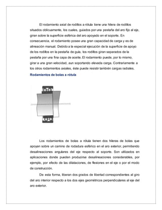 El rodamiento axial de rodillos a rótula tiene una hilera de rodillos
situados oblicuamente, los cuales, guiados por una pestaña del aro fijo al eje,
giran sobre la superficie esférica del aro apoyado en el soporte. En
consecuencia, el rodamiento posee una gran capacidad de carga y es de
alineación manual. Debido a la especial ejecución de la superficie de apoyo
de los rodillos en la pestaña de guía, los rodillos giran separados de la
pestaña por una fina capa de aceite. El rodamiento puede, por lo mismo,
girar a una gran velocidad, aun soportando elevada carga. Contrariamente a
los otros rodamientos axiales, éste puede resistir también cargas radiales.
Rodamientos de bolas a rótula
Los rodamientos de bolas a rótula tienen dos hileras de bolas que
apoyan sobre un camino de rodadura esférico en el aro exterior, permitiendo
desalineaciones angulares del eje respecto al soporte. Son utilizados en
aplicaciones donde pueden producirse desalineaciones considerables, por
ejemplo, por efecto de las dilataciones, de flexiones en el eje o por el modo
de construcción.
De esta forma, liberan dos grados de libertad correspondientes al giro
del aro interior respecto a los dos ejes geométricos perpendiculares al eje del
aro exterior.
 