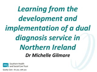 Learning from the
development and
implementation of a dual
diagnosis service in
Northern Ireland
Dr Michelle Gilmore
 
