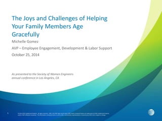 1 
The Joys and Challenges of Helping 
Your Family Members Age 
Gracefully 
Michelle Gomez 
AVP – Employee Engagement, Development & Labor Support 
October 25, 2014 
As presented to the Society of Women Engineers 
annual conference in Los Angeles, CA 
© 2014 AT&T Intellectual Property. All rights reserved. AT&T, the AT&T logo and all other AT&T marks contained herein are trademarks of AT&T Intellectual Property 
and/or AT&T affiliated companies. The information contained herein is not an offer, commitment, representation or warranty by AT&T and is subject to change. 
 
