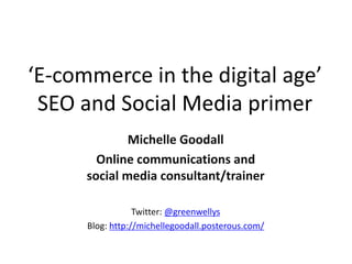 ‘E-commerce in the digital age’
 SEO and Social Media primer
              Michelle Goodall
        Online communications and
      social media consultant/trainer

                  Twitter: @greenwellys
      Blog: http://michellegoodall.posterous.com/
 