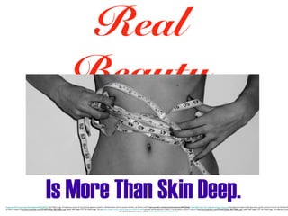 Real
Beauty
Is More Than Skin Deep.

"http://www.flickr.com/photos/charlottedownie/4497292636/" title="Body Image. The subjective concept of one's physical appearance based on self-observation and the reactions of others. by Charlo<a href="http://www.flickr.com/photos/charlottedownie/4497292636/" title="Body Image. The subjective concept of one's physical appearance based on self-observation and the reactions of others. by Charlotte A
on Flickr"><img src="http://farm3.staticflickr.com/2797/4497292636_98a515f084_z.jpg" width="640" height="277" alt="Body Image. The subjective concept of one's physical appearance based on self-observation and the reactions of others."></a>tte Astrid, on Flickr"><img src="http://farm3.staticflickr.com/2797/4497292636_98a515f084_z.jpg" width="640" height="277" alt="Body Image. The subjective concep
one's physical appearance based on self-observation and the reactions of others."></a>

 