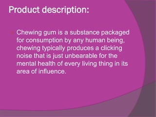 Product description:


Chewing gum is a substance packaged
for consumption by any human being,
chewing typically produces a clicking
noise that is just unbearable for the
mental health of every living thing in its
area of influence.

 