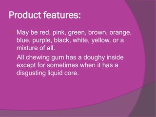 Product features:


May be red, pink, green, brown, orange,
blue, purple, black, white, yellow, or a
mixture of all.
All chewing gum has a doughy inside
except for sometimes when it has a
disgusting liquid core.

 