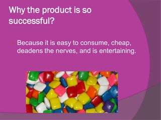 Why the product is so
successful?


Because it is easy to consume, cheap,
deadens the nerves, and is entertaining.

 