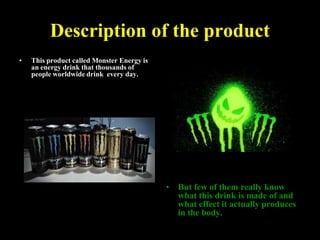 Description of the product
•

This product called Monster Energy is
an energy drink that thousands of
people worldwide drink every day.

•

But few of them really know
what this drink is made of and
what effect it actually produces
in the body.

 