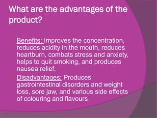 What are the advantages of the
product?
Benefits: Improves the concentration,
reduces acidity in the mouth, reduces
heartburn, combats stress and anxiety,
helps to quit smoking, and produces
nausea relief.
 Disadvantages: Produces
gastrointestinal disorders and weight
loss, sore jaw, and various side effects
of colouring and flavours


 