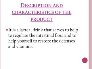 DESCRIPTION AND
CHARACTERISTICS OF THE
PRODUCT
It is

a lacteal drink that serves to help
to regulate the intestinal flora and to
help yourself to restore the defenses
and vitamins.

 