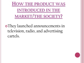 HOW THE PRODUCT WAS
INTRODUCED IN THE
MARKET/THE SOCIETY?
They

launched announcements in
television, radio, and advertising
cartels.

 
