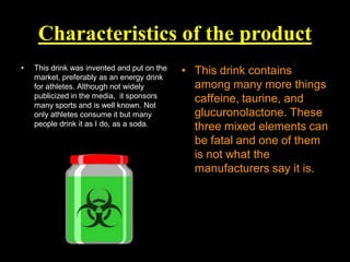 Characteristics of the product
•

This drink was invented and put on the
market, preferably as an energy drink
for athletes. Although not widely
publicized in the media, it sponsors
many sports and is well known. Not
only athletes consume it but many
people drink it as I do, as a soda.

• This drink contains
among many more things
caffeine, taurine, and
glucuronolactone. These
three mixed elements can
be fatal and one of them
is not what the
manufacturers say it is.

 