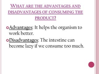 WHAT ARE THE ADVANTAGES AND
DISADVANTAGES OF CONSUMING THE
PRODUCT?
Advantages:

It helps the organism to

work better.
Disadvantages: The intestine can
become lazy if we consume too much.

 