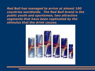 Red Bull has managed to arrive at almost 100
countries worldwide. The Red Bull brand is the
public youth and sportsmen, two attractive
segments that have been captivated by the
stimulus that the drink causes.

 