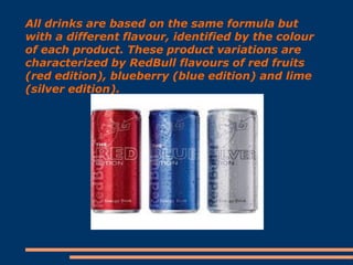 All drinks are based on the same formula but
with a different flavour, identified by the colour
of each product. These product variations are
characterized by RedBull flavours of red fruits
(red edition), blueberry (blue edition) and lime
(silver edition).

 