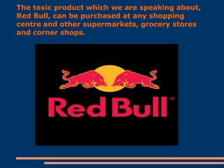 The toxic product which we are speaking about,
Red Bull, can be purchased at any shopping
centre and other supermarkets, grocery stores
and corner shops.

 