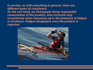 In society, as with everything in general, there are
different types of consumers.
On the one hand, we find people doing responsible
consumption of the product, who consume only
occasionally when necessary eg in the presence of fatigue
or tiredness. Fatigue disappears once the product is
ingested.

 
