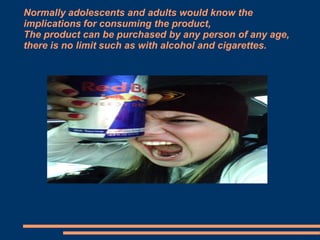 Normally adolescents and adults would know the
implications for consuming the product,
The product can be purchased by any person of any age,
there is no limit such as with alcohol and cigarettes.

 