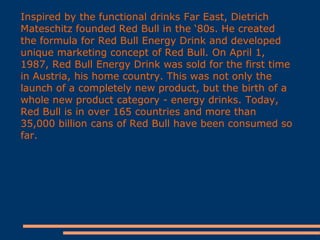 Inspired by the functional drinks Far East, Dietrich
Mateschitz founded Red Bull in the ‘80s. He created
the formula for Red Bull Energy Drink and developed
unique marketing concept of Red Bull. On April 1,
1987, Red Bull Energy Drink was sold for the first time
in Austria, his home country. This was not only the
launch of a completely new product, but the birth of a
whole new product category - energy drinks. Today,
Red Bull is in over 165 countries and more than
35,000 billion cans of Red Bull have been consumed so
far.

 