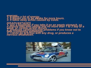 ADVANTAGES

1. It gives a lot of energy.
2. It allows you to be awake for more hours.
3. It takes away aches caused by colds.
DISADVANTAGES
1. you a headache if you take it on an empty stomach, so
it should take after eating and no more than 1 to 3 day or a
week, or cardiac arrest occurs.
2. produces cardiovascular problems if you know not to
take (containing ephedrine)
3. I never go to cross with any drug, or produces a
nervous breakdown.

 