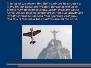 In terms of expansion, Red Bull continues its targets set
in the United States and Western Europe as well as in
growth markets such as Brazil, Japan, India and South
Korea. As has become customary in Red Bull, growth and
investment will be financed from operating cash flow.
Red Bull is located in 165 countries around the world.

 
