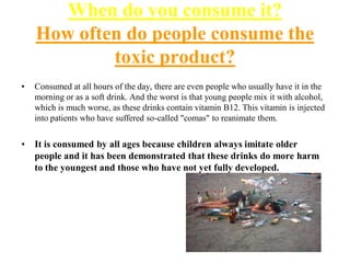When do you consume it?
How often do people consume the
toxic product?
•

Consumed at all hours of the day, there are even people who usually have it in the
morning or as a soft drink. And the worst is that young people mix it with alcohol,
which is much worse, as these drinks contain vitamin B12. This vitamin is injected
into patients who have suffered so-called "comas" to reanimate them.

•

It is consumed by all ages because children always imitate older
people and it has been demonstrated that these drinks do more harm
to the youngest and those who have not yet fully developed.

 