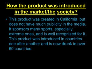 How the product was introduced
in the market/the society?
• This product was created in California, but
does not have much publicity in the media.
It sponsors many sports, especially
extreme ones, and is well recognized for it.
This product was introduced in countries
one after another and is now drunk in over
60 countries.

 