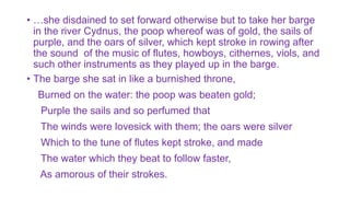 • …she disdained to set forward otherwise but to take her barge
in the river Cydnus, the poop whereof was of gold, the sails of
purple, and the oars of silver, which kept stroke in rowing after
the sound of the music of flutes, howboys, cithernes, viols, and
such other instruments as they played up in the barge.
• The barge she sat in like a burnished throne,
Burned on the water: the poop was beaten gold;
Purple the sails and so perfumed that
The winds were lovesick with them; the oars were silver
Which to the tune of flutes kept stroke, and made
The water which they beat to follow faster,
As amorous of their strokes.
 