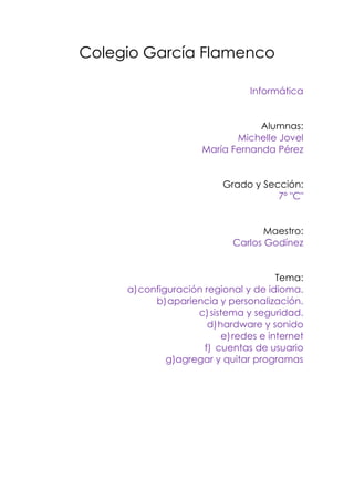 Colegio García Flamenco<br />Informática<br />Alumnas:<br />Michelle Jovel<br />María Fernanda Pérez<br />Grado y Sección:<br />7º quot;
Cquot;
<br />Maestro:<br />Carlos Godínez <br />Tema:<br />configuración regional y de idioma.<br />apariencia y personalización.<br />sistema y seguridad.<br />hardware y sonido<br />redes e internet<br />cuentas de usuario<br />g)agregar y quitar programas<br /> <br />Investigar los siguientes ajustes del panel de control de Windows 7:<br />configuración regional y de idioma.<br />apariencia y personalización.<br />sistema y seguridad.<br />hardware y sonido<br />redes e internet<br />cuentas de usuario<br />redes e internet<br />agregar y quitar programas<br />a) Configuración regional y de idioma <br />Para abrir Configuración regional y de idioma, haga clic en el botón Inicio, después en Panel de control, Reloj, idioma y región y, a continuación, haga clic en Configuración regional y de idioma. <br />Haga clic en la ficha Administrativo y, a continuación, haga clic en Configuración de la copia.  Si se le solicita una contraseña de administrador o una confirmación, escriba la contraseña o proporcione la confirmación.<br />Realice una de estas acciones:<br />Para copiar la configuración actual en la cuenta de usuario predeterminada, active la casilla Nuevas cuentas de usuario. La cuenta predeterminada se usa como plantilla para crear nuevas cuentas de usuario. Esta opción permite a los administradores configurar el formato predeterminado, la distribución del teclado y el idioma para mostrar para los nuevos usuarios. Estas opciones de configuración se aplicarán a cualquier cuenta de usuario que se cree en el equipo después de haber copiado la configuración en la cuenta de usuario predeterminada. Las cuentas de usuario existentes no resultan afectadas.<br />Para copiar la configuración actual en la pantalla de inicio de sesión y otras cuentas del sistema (sistema local, servicio local y servicio de red), active la casilla Pantalla de inicio de sesión y cuentas del sistema. Las cuentas del sistema son cuentas especiales que usan los servicios de Windows. Esta configuración permite a los administradores especificar un idioma para mostrar y una distribución del teclado para la pantalla de inicio de sesión. También configura el idioma para mostrar para los usuarios que no han especificado ningún idioma<br />b) Apariencia y personalización.<br />          <br />Se presiona el botón inicio  , y en el menú desplegable que aparece, nos dirigimos a Panel de control, que es el lugar donde tenemos centralizadas todas las herramientas que vamos a usar.  <br /> También podremos acceder al Panel de control, a través de la Barra de herramientas de la parte inferior, siempre que lo tengamos anclado en ella. Solo se  tiene que presionar en el icono.<br />     <br />De cualquiera de las dos formas indicadas, accederemos al repetido Panel de control, que es este; aquí entraremos al apartado Apariencia y personalización:<br />Una vez dentro, tendremos que ir al apartado Personalización.<br />       <br /> <br />    Y ya dentro de él, veremos las múltiples opciones que nos ofrece. <br /> C) Sistema de seguridad<br />     Desde este panel podremos llevar a cabo varias labores relacionadas con el mantenimiento del equipo y cualquier incidencia relacionada con la seguridad, todo ello enfocado a conseguir un óptimo funcionamiento de nuestro equipo con Windows 7.Si le damos un clic al título del grupo nos aparecerá un nuevo panel con este aspecto: <br />     En dicho panel puedes ver los dos apartados claramente diferenciados, arriba el de SEGURIDAD y abajo el de MANTENIMIENTO. En un rápido vistazo podrás saber si tienes algún tipo de problema en tu equipo. Windows 7 te los mostrará a través de unos colores, concretamente en rojo te mostrará los problemas importantes, mientras que en amarillo aparecerán los problemas no graves pero que es recomendable tener en cuenta.Windows avisa de que Windows Update requiere cambiar la configuración. No se considera problema grave. Y el apartado mantenimiento no posee ningún problema    Fíjate también que en la parte inferior existe el apartado Solución de problemas que permite buscar la solución a un problema concreto siguiendo los pasos que te indica Windows 7. Además hay otro apartado Recuperación que permite restaurar el equipo a un punto de anclaje anterior (caso de que tuvieses problemas). Veremos con más detalles estos apartados en Temas futuros.<br />     Desde este apartado Firewall se gestionará lo referente a la protección del equipo  por medio de un Firewall muy interesante a la hora de evitar que nuestro ordenador sea atacado cuando nos conectamos a Internet, o bien a través de cualquier otra red.    Este es el aspecto del panel que aparecerá si accedemos a este apartado:<br />     A través de un sistema de filtros que podremos definir (o dejar que Windows 7 lo haga automáticamente) tendremos siempre control sobre cualquier tipo de aplicación dañina que pretenda introducirse en nuestro equipo con malas intenciones.<br />     Toda la información que precises sobre tu sistema, desde la información completa de la versión de Windows que tienes en tu ordenador, pasando por el hardware del mismo, y otras interesantes acerca de la RAM, etc..., la tienes centrada en este apartado del Panel. Si das un clic sobre el título Sistema, verás:<br />     Y ya dentro de este Panel tendremos accesos a otros enlaces, por ejemplo al Administrador de dispositivos la posibilidad de Configurar el acceso remoto, o una Configuración avanzada del sistema.    no olvides, que siempre tienes en la parte superior derecha el buscador donde podrás teclear alguna consulta concreta, dando un clic luego en la lupa para obtener respuestas<br />d) Hardware y sonido.<br />Con tres opciones disponibles como ves en la imagen de arriba, enfocadas a la gestión/configuración de las redes así como el acceso a Internet.   1. Centro de redes y recursos compartidos   2. Grupo Hogar   3. Opciones de Internet<br />Los tres apartados de arriba nos llevarán cada uno a sus respectivas pantallas de trabajo que son estas: <br />    <br />En cuanto al apartado de Hardware y Sonido: <br />Nos va a permitir el acceso a algunas opciones interesantes de configuración de estos apartados: <br />Miraremos algunas imagenes de lo que debes hacer.<br />        <br />     <br />         <br />e) Redes e internet.<br />Mostrar las opciones de configuración de la red<br />Lo primero que tienes que hacer para poder configurar la conexión de acceso a Internet es mostrar la ventana de configuración de las opciones de la red.<br />Como suele ser normal, esas opciones las puedes mostrar de varias formas, por ejemplo, si pulsas con el botón derecho del ratón en el icono que hay en el área de notificación te mostrará un menú contextual desde el que puedes elegir la última opción: Network and Sharing Center.<br /> <br /> <br />También puedes ir al panel de control, tanto en vista predeterminada de Windows Vista como en la vista clásica y seleccionar Network and Internet si el panel de control lo muestras de la forma predeterminada.tendrás que pulsar en el link que dice: Set up file sharing ya que pulsando en el link principal te mostrará otra pantalla con más opciones, por supuesto relacionadas con la red local e Internet.<br /> <br /> <br /> <br />Centro de redes y recursos compartidos<br />Desde la ventana de Network and Sharing Center puedes configurar varias cosasEmpecemos viendo cómo configurar la dirección IP del equipo, la dirección de la puerta de enlace y los valores de los servidores DNS.<br /> <br /> <br />Configurar la conexión de área local<br />Para configurar los distintos valores IP, debes pulsar en el link que hay en el panel de tareas y que tiene como texto Manage network connections.<br />Te mostrará las diferentes conexiones que tengas , selecciona la que quieres configurar y pulsa en el menú contextual y te mostrará el menú Properties.<br /> <br /> <br />Al pulsar en las propiedades, verás que se muestra un aviso de seguridad<br />Esto es algo a lo que te tienes que acostumbrar, ya que es algo que es así quot;
de fábricaquot;
, es una forma de que sepas que eso que vas a hacer puede que ponga en riesgo tu equipo, además de que es una especie de confirmación para saber si realmente eres tú el que quiere hacer ese cambio, fíjate en el mensaje que hay bajo el panel del icono de seguridad, en el que te dice que si tú has iniciado esta acción puedes continuar.<br /> <br /> <br /> <br />Una vez que has pulsado en Continuar, te mostrará la ventana quot;
típicaquot;
 de configuración de la conexión.<br /> <br /> <br />De esa ventana selecciona los protocolos TCP/IP, que si te fijas tienes las opciones de la versión  quot;
normalquot;
 que es la que tiene el v4 después del nombre. Esa es la que tienes que seleccionar y pulsar en Properties.<br />En la siguiente pantalla, tendrás que introducir los valores que correspondan con tu configuración del proveedor de Internet y del router que tengas.<br /> <br /> <br />Compartir carpetas y ficheros<br />Si quieres que tus carpetas y ficheros puedan ser accedidos, es decir, que los puedas compartir, tendrás que seleccionar la opción Public folder sharing de las opciones mostradas en el centro de redes y recursos compartidos.<br />Al pulsar en esa opción, te mostrará varias opciones, que son:<br />Permitir que los usuarios puedan abrir los ficheros<br />Permitir que los usuarios puedan abrir, modificar y crear ficheros<br />No permitir el acceso a los ficheros <br /> <br /> <br />Una vez cambiada la opción, debes pulsar en el botón Apply  tiene el símbolo del escudo de seguridad de Windows, lo que indica que esa opción requiere permisos del administrador, o lo que es lo mismo, te pedirá autorización para realizar esa operación. <br /> <br /> <br />f)  Cuentas de usuario<br />Activar o desactivar el Control de cuentas de usuario<br />El Control de cuentas de usuario (UAC) puede ayudar a impedir los cambios no autorizados en el equipo. Lo que hace es pedirle permiso cuando una tarea requiere derechos administrativos, como instalar software o cambiar una configuración que afecta a otros usuarios. <br />No se recomienda desactivar el Control de cuentas de usuario. Si lo desactiva, debe volver a activarlo lo antes posible.<br />Para abrir Cuentas de usuario, haga clic en el botón Inicio, en Panel de control, en Cuentas de usuario y seguridad familia y, a continuación, haga clic en Cuentas de usuario. <br />Haga clic en Activar o desactivar el Control de cuentas de usuario.  Si se le solicita una contraseña de administrador o una confirmación, escriba la contraseña o proporcione la confirmación.<br />Active la casilla Usar el Control de cuentas de usuario (UAC) para ayudar a proteger el equipo para activar el UAC o elimine la marca de la casilla para desactivarlo, y haga clic en Aceptar.<br />g) agregar y quitar programas<br />A veces, queremos quitar determinados programas que incluye Windows (XP o 2000) que no utilizamos y no podemos hacerlo. Nos dirigimos a Panel de Control -> Agregar o quitar componentes de Windows y no aparece en la lista.<br />Esto se debe a la existencia de un archivo especial llamado “sysoc.inf”, en el que se incluyen estos programas en el que se les asigna un atributo HIDE (oculto) que hace que no aparezcan en el apartado anterior.<br />Para solucionar este pequeño problema seguiremos los siguientes pasos:<br />Buscaremos y editaremos sysoc.inf, que esta ubicado en SystemRoot/Inf, por defecto de la instalación de Windows será . c:windowsinf.<br />Localizamos en el archivo el apartado [Components], y observaremos que algunos de los componentes tienen asignado el atributo “HIDE” por ejemplo si tenemos:msmsgs=msgrocm.dll,OcEntry,msmsgs.inf,hide,7Lo dejamos como:msmsgs=msgrocm.dll,OcEntry,msmsgs.inf,,7<br />Cerramos y guardamos los cambios<br />Reiniciamos el PC<br />Volvemos a ejecutar Agregar o quitar componentes de Windows y veremos que ahora nos aparecen los elementos que antes estaban ocultos<br />
