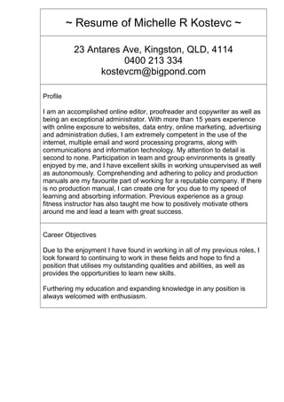 ~ Resume of Michelle R Kostevc ~
23 Antares Ave, Kingston, QLD, 4114
0400 213 334
kostevcm@bigpond.com
Profile
I am an accomplished online editor, proofreader and copywriter as well as
being an exceptional administrator. With more than 15 years experience
with online exposure to websites, data entry, online marketing, advertising
and administration duties, I am extremely competent in the use of the
internet, multiple email and word processing programs, along with
communications and information technology. My attention to detail is
second to none. Participation in team and group environments is greatly
enjoyed by me, and I have excellent skills in working unsupervised as well
as autonomously. Comprehending and adhering to policy and production
manuals are my favourite part of working for a reputable company. If there
is no production manual, I can create one for you due to my speed of
learning and absorbing information. Previous experience as a group
fitness instructor has also taught me how to positively motivate others
around me and lead a team with great success.
Career Objectives
Due to the enjoyment I have found in working in all of my previous roles, I
look forward to continuing to work in these fields and hope to find a
position that utilises my outstanding qualities and abilities, as well as
provides the opportunities to learn new skills.
Furthering my education and expanding knowledge in any position is
always welcomed with enthusiasm.
 