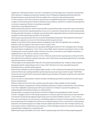 maghapunan.” Walang lakas ng loob si Lian-chiao na tumingala man lamang. Inilagay niya sa isang plato ang pinipritong 
talbos ng kamote at naglagay pa ng ilang patak ng langis sa kawali. Bahagyang nanginginig ang kanyang mga kamay 
habang hinuhugasan ang inasinang isda. Hindi siya naglakas-loob na tumutol sa ingay ng kanyang asawa. 
Si Li Hua, ang asawa ni Lian-chiao, ay larawan ng isang tunay na manghihithit ng opyo:payat at matangkad, may maiitim 
na ngipin at namumulang mga mata. Matapos nakapamaywang na sinigawan ang bawat isa, nagsimula siyang maghubad, 
at marahas na nagtanong, “Handan a ba ang tubig na pampaligo?” 
“Ihahanda ko na ang tubig,ihahanda ko na…” 
Mabilis niyang itinabi ang siyansi, ibinuhos ang isang kaldero ng kumukulong tubig sa isang balde na kauuwi lamang niya . 
Pagkatapos ay binuhat iyon nang dalawang kamay sa luma at sira-sirang banyo. Yukung-yuko siya dahil sa bigat ng tubig. 
Umaalog ang malaki niyang tiyan, at nakangiwi ang maputlang mukha, nagpapakita ng hirap at marahil ay kawang -pag-sa. 
Sumagitsit sa kawali ang inasinang isda dahil sa init ng mantika. 
“Masusunog na ang inasinang isda. Hindi mo ba naaamoy? Napakabagal mong kumilos. Wala kanga lam kundi kumain!” 
Walang tigil sa pagmumura sa asawa si Li Hua habang ang babae’y papunta sa banyo. 
Nagtago sa isang sulok ng bahay ang dalawang bata, nanginginig sa takot. Hindi sila nagkalakas-loob na magsalita. 
Kabisado na nila ang nangyayari, baka natalo na naman sa sugal si Li Hua. 
Pagkatapos kumain at habang pinupunasan ang nagmamantikang nguso, kinuha ni Li Hua ang lalagyan ng tsa. Humigop 
siya ng kaunting tsa at pagkatapos ay, “Pwe!”, lumura sa lupa. Niligis ng kanan niyang paa ang malapot na laway sa sahig. 
Inaakalang aalis na naman ang lalaki, mabilis na ibinaba ni Lian-chiao, na kumakain pa, ang mangkok at chopsticks, at 
nagkakandautal na, “Ama ni Ah Yue, aalis ka na naman? Ako’y…” 
“Ano? Hindi ako aalis!” Napakalakas ng boses ni Li hua. “Natalo ako ng biente dolyar ngayong hapon sa Hsiang Chi Coffee 
Shop. Bakit hindi ako babalik para makabawi ang natalo sa akin? Pag hindi ako nanalo ngayong gabi hindi ko na tatawagin 
ang sarili kong eksperto sa madyong!” 
“Puwede bigyan mo ako ng ilang dolyar? Nag-order ako ng dalawampung itlog kay Ying… Malapit na akong manganak. 
Kailangang bumili ako ng ilang itlog para lutuin sa luya at alak.” Minasdan ni Lian-chiao ang malaki niyang tiyan. 
Masyadong mahina at mababa ang kanyang boses. 
Nang marinig na kailangan niya ng pera, biglang nagtaas ng kilay si Li Hua. Lalong pumula ang mga mata niyang dati nang 
namumula. Ibinuka niya ang bibig, ipinakikita ang dalawang hanay ng bungi-bungi at maiitim na ngipin. “Hindi! Hindi! 
Sinong may sabi sa iyong bumili ka ng masarap ba pagkain kung wala kang pera? Kung kaya mong mag-order, bakit hindi 
mo kayang magbayad?” 
Lumura na naman sa sahig ang lalaki at dinilaan and nguso. Humakbang ang mahahaba niyang binti at lumabas ang tila-kawayan 
niyang katawan. 
Nakatayo sa gitna ng bahay si Lian-chiao, nakabuka ang medyo laylay na bibig, natitigilan at hindi makakilos. 
Mahangin at maginaw nang gabing iyon. Habang nakahigang walang tinag sa matigas na higaang kahoy, hindi makatulog 
si Lian-chiao. Naglalakbay ang kanyang isip. Kahit pago na pagod siya at mabigat na ang mga mata pagkatapos ng 
maghapong pagtatrabaho, gising na gising pa rin ang kanyang isip. 
Ang mga lumipas na pangyayari ay parang ulap sa bundok na mabagal na pumapailanglang sa lambak, naaanod, 
naaanod—kasinggaan ng usok. Sa lahat ng mga taong patay na o buhay pa, ang larawan ng kanyang ina ang namumukod 
na lumalantad. Sa kagustuhang magkaapo kaagad, pinag-asawa nito ang tila bulaklak na anak niya—si Lian- Chiao na 
kinse anyos pa lamang noon. At ang masama pa, sa kasabikang magkaroon ng mainam na buhay pagtanda niya, at laban sa 
payo ng mga kamag-anak at kaibigan nila, pinili niya para maging manugang si Li Hua, na anak ng noo’y isang mayamang 
negosyante. Lahat ng kanyang pag-asa ay nabigo. Isang taon pagkaraang makasal si Lian-chiao at lumipat ng bahay, ang 
ina’y namatay sa kanser sa dibdib. Paano niya malalaman na dahil sa ipinagkasundong kasal, mawawala sa kanyang anak 
ang katahimikan at kaligayahan sa buong buhay nito? 
Nagbuntung-hininga nang malalim si Lian-chiao. Nanlabo ang kanyang mga mata dahil sa luhang napigil ang pagpatak. 
 