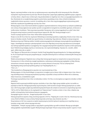 Ngayon, ang taong lumilitaw sa isip niya ay ang kanyang asawa, ang walang silbi at tila kawayang siLi Hua. Winaldas 
niyang lahat ang manang iniwan ng ama niya. Marami siyang bisyo: pagsusugal, paglalasing, paghithit ng opyo, pagpunta 
sa bahay-aliwan…eksperto siya sa lahat ng ito. Ang pinakamalakas na dagok kay Lian-chiao ay ang pagkamapamahiin ni Li 
Hua. Naniniwala ito sa manghuhulang nagsabi na pulos babae ang isisilang ni Lian-chiao at hindi ito kailanman 
maghahatid sa kanya ng yaman o suwerte. Sa madaling sabi, si Lian-chiao ang pinanggagalingan ng kasawiang-palad. 
Dahil dito, napakasama ng pakikitungo niya kay Lian-chiao. 
Walang magawa si Lian-chiao kundi tahimik na pagtiisan ang hindi makatwiran at kung minsan ay malupit na pakikitungo 
nito sa kanya. Kung nagkaroon siya ng lakas ng loob na magmaktol at mangatwiran, mandidilat agad iyon, at luluraan sa 
mukha mismo, humihiyaw, “Ikaw ang sumpa ng pamilya! Sinong may sabi sa iyong magpakasal ka sa akin? Luka -luka! 
Kung gusto mong lumayaw, puwede ka nang lumayaw ngayon din. Alis! Alis! Sinong pumipigil sa iyo?...” 
Tumulo sa pisngi ang luha ni Lian-chiao. Dahan dahan siyang bumaling. 
Nasipa na nina Ah Yue at Siao-lan ang kumot. Mahimbing na natutulog ang dalawa, magkayakap. Kinuha ni Lian-chiao ang 
kumot at itinakip sa kanila. Pumikit siya ngunit hindi pa rin makatulog. Nag-aalala siya. Malapit na siyang manganak. 
Makukunan kaya siya? Mahirap sabihin. Sa kabila ng kanyang pagbubuntis, kailangan niyang magbuhat ng mabibigat na 
bagay—kasimbigat ng animnapu o pitumpung katies araw-araw. Mga ilang araw pa lang ang nakararaan ay bumagsak 
siya habang nagsisibak ng kahoy na panggatong. Sino ang gagarantiyang hindi naapektuhan ang bata sa loob ng kanyang 
tiyan? Halimbawang malaglag ang bata, at mamatay siya, sino ang humahalinghing, “Ang tiyan ko…masakit…dalhin 
agad…dalhin ninyo ako sa ospital…” 
“Ano? Ngayon na? Mananalo ako sa larong ito. Sandali. Pung! Ang galing! Ang gandang pitsa ito. Ito talaga ang kailangan 
ko. Ha, ha! Quadruple! Unang apat, pangalawang apt…isang libo dalawang daan at walumpu at dalawang libo limang daan 
at animnapu!” 
Malaki and panalong iyon. Nagsimula siya sa ilang chips lamang ngunit ngayon ay isang bunton na ang nasa harap niya. 
Tuwang tuwa si Li Hua at hindi niya mapigil ang kakatawa, maluwang na maluwang ang nangingitim na bibig. Habang 
sinasamsam at inaayos ang mga chips, ngumiti siya sa taong nakaupo sa harap niya. “Ha, ha, Lumpong Chun! 
Napakagaling nitong siyamnapung libong galing sa iyo! Napakagaling! Ha, ha…” 
“Ai-yo…yo…” 
“Hoy lumakad ka na. Manganganak na ang misis mo!, may humimok kay Li Hua. 
Walang magawa si Li Hua kundi hilingin sa isang miron na maglaro para sa kanya. Galit na tinignan niya si Lian -chiao at 
nag-aatubiling tumayo. Pumayag ang maybahay ng towkay na ipaarkila sa kanya and Morris Minor nito sa dalawang 
dolyar bawat oras, at dodoblehin sa gabi. 
Tinulungan ng maybahay si Lian-chiao na makasakay sa kotse. Si Li Hua, na umuungol pa ay nagpunta sa kasilyas sa likod 
ng kapihan. 
Bagamat hindi na gaanong humihilab ang tiyan niya,balisa si Lian-chiao. Bigla siyang nakakita ng ilaw ma mabilis na 
papalapit sa dako nila. Bahagyang kumislap ang munting ilaw, dahil marahil sa hangin. Habang papalapit iyon ay nakita 
niya si Ah Yueng pangku-pangko ang nakababatang kapatid. Kapwa sila umiiyak at namumula na ang kanilang mga mata. 
“Ah Yue, Ah Yue! Bakit dinala mo rito ang kapatid mo? Sisipunin kayo!” Lumabas sa kotse si Lian -chiao, nilapitan ang 
maliliit na batang babae, hindi malaman kung ano ang gagawin. 
Humagulgol ng iyak si Siao-lan… Kaagad siyang inaliw ni Lian-chiao. 
Habang pinapahiran ang luha a ilong, marahang nagssaita si Ah Yue, “Nagising ako sa iyak ni Siao-lan. Hinahanap niya ang 
nanay. Hindi ko Makita si nanay sa bahay. Naisip kong baka narito kayo, kaya dinala ko siya dito…” 
Nang malaman ni Ah Yuen a papunta sa ospital ang kanyang ina, kumbot ng kaunti ang ilong nya at ang bibig niya ay 
lumaylay sa mga sulok. Luhaan ang mga mata niya. 
“Kokak,kokak…”Umiiyak ang mga palaka sa mga pilapil sa gawing kaliwa ng maliit na kalsada. Binasag ng malungkot 
nilang pagkokak ang katahimikan ng gabi. Muling bumugso ang hangin. Tuluyan nang namatay ang ilaw sa gasera. Si Lian 
 