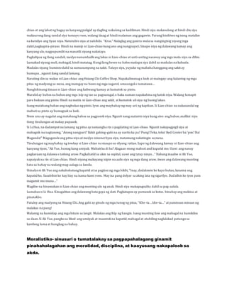 chiao at ang lahat ng bagay sa kanyang paligid ay dagling nakulong sa kadiliman. Hindi siya makasulong at hindi din siya 
makaurong ilang sandal siya tumayo roon, walang tinag at hindi malaman ang gagawin. Parang hinihiwa ng isang matalim 
na kutsilyo ang tiyan niya. Natutuliro siya at nahihilo. ”Kras.” Nalaglag ang gasera mula sa nanginginig niyang mga 
daliri,nagkapira-piraso. Hindi na maisip ni Lian-chiao kung ano ang nangyayari. Sinapo niya ng dalawang kamay ang 
kanyang ulo, nagpupumilit na manatili siyang nakatayo. 
Pagkalipas ng ilang sandali, medyo nanumbalik ang lakas ni Lian-chiao at unti-unting nasanay ang mga mata niya sa dilim. 
Lumakad siyang muli, mabagal, hindi matatag. Kung ilang beses na halos madapa siya dahil sa madulas na kalsada. 
Madalas siyang huminto dahil sa sumusumpong na sakit. Tatayo siya, yuyuko ng mababa hanggang ang sakit ay 
humupa…ngunit ilang sandal lamang. 
Narating din sa wakas ni Lian-chiao ang Hsiang Chi Coffee Shop. Napakaliwanag s loob at maingay: ang kalantog ng mga 
pitsa ng madyong sa mesa, ang maingay na boses ng mga sugarol, umuungol o tumatawa… 
Nanghihinang itinaas ni Lian-chiao ang kaliwang kamay at kumatok sa pinto. 
Marahil ay buhos na buhos ang mga isip ng tao sa pagsusugal, o baka naman napakahina ng katok niya. Walang lumapit 
para buksan ang pinto. Hindi na matiis ni Lian-chiao ang sakit, at kumatok uli siya ng buong lakas. 
Isang matabang babae ang nagbukas ng pinto. Iyon ang maybahay ng may-ari ng kapihan. Si Lian-chiao na nakasandal ng 
mabuti sa pinto ay bumagsak sa loob. 
Noon una ay nagulat ang matabang babae sa pagpasok niya. Ngunit nang matanto niya kung sino ang babae, maliksi niya 
itong tinulungan at inakay papasok. 
Si Li Hua, na dadampot na lamang ng pitsa ay namangha rin s pagdating ni Lian-chiao. Ngunit nakapagpigil siya at 
mabagsik na nagtanong, “Anong nangyari? Bakit gabing-gabi na ay narito ka pa? Pung! Teka, teka! Red Center ba ‘yon? Ha! 
Maganda!” Magaganda ang pitsa niya at medyo ninenerbyos siya, matamang nakatingin sa mesa. 
Tinulungan ng maybahay ng towkay si Lian-chiao na maupo sa silyang rattan. Sapo ng dalawang kamay ni Lian-chiao ang 
kanyang tiyan, “Ah Yue, huwag kang umiyak. Mabait ka di ba? Alagaan mong mabuti and kapatid mo. Uuwi ang nanay 
pagkaraan ng dalawa o tatlong araw. Pagkahatid sa akin sa ospital, uuwi ang tatay ninyo…” Habang inaaliw si Ah Yue, 
napaiyak na rin si Lian-chiao. Hindi niyang makayang isipin na aalis siya ng mga ilang araw, iiwan ang dalawang munting 
bata sa bahay na walang mag-aalaga sa kanila. 
Ibinaba ni Ah Yue ang nakababatang kapatid at sa pagitan ng mga hikbi, “Inay, dadalawin ko kayo bukas, kasama ang 
kapatid ko. Sasabihin ko kay Itay na isama kami roon. May isa pang dolyar sa aking lata ng sigarilyo. Dadalhin ko iyon para 
magamit mo muna…” 
Magiliw na hinawakan ni Lian-chiao ang munting ulo ng anak. Hindi siya makapagsalita dahil sa pag-aalala. 
Lumabas si Li Hua. Kinagalitan ang dalawang bata gaya ng dati. Pagkatapos ay pumasok sa kotse, binuhay ang makina at 
pinatakbo. 
Patuloy ang madyong sa Hsiang Chi. Ang gabi ay ginulo ng mga tunog ng pitsa, “Khe -ta… khe-ta…” at paminsan minsan ng 
malakas na pung! 
Malamig na kumislap ang mga bituin sa langit. Malakas ang ihip ng hangin. Isang munting ilaw ang mabagal na kumikilos 
sa daan. Si Ah Yue, pangko sa likod ang umiiyak at inaantok na kapatid, mabagal at atubiling naglalakad patungo sa 
kanilang luma at hungkag na bahay. 
Moralistiko- sinusuri o tumatalakay sa pagpapahalagang ginamit 
pinahahalagahan ang moralidad, disciplina, at kaayusang nakapaloob sa 
akda. 
