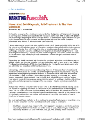 MediaPost Publications Printer Friendly                                                        Page 1 of 2



<< Back to MediaPost




Never Mind Self-Diagnosis; Self-Treatment Is The New
Challenge
Michelle Latta, May 17, 2011 09:31 AM


It should be no surprise for a healthcare marketer to hear that patient self-diagnosis is increasing
at alarming rates. WebMD.com reported a 60% increase in traffic from 2008 to today with Q4 2010
results showing a staggering 86 million users per month. An international report published last year
by British health insurer Bupa indicated that 46% of those who searched online for health
information were doing it to help them make a self-diagnosis.

I would argue that no industry has been impacted by the rise of digital more than heathcare. With
the Internet providing instant access to information, people are increasingly taking health matters
into their own hands. Now, with the proliferation of smartphones and rapid advances in mobile
technology, consumers are going well beyond self-diagnosis to actually treating their own -- not
excluding life-threatening -- injuries and other heath emergencies. Rich online content and state-
of-the-art mobile apps are helping to save lives before a patient ever gets in to see a medical
professional.

Pocket First Aid & CPR is a mobile app that provides individuals with clear instructions on how to
address injuries and ailments, including emergency situations, such as heart attacks and choking.
Fire Department App locates CPR-trained individuals in the vicinity of a heart attack victim who
can administer the procedure until the ambulance arrives.

Interestingly, while more consumers are becoming their own first source of care, hospitals and
healthcare systems across the country are scrutinizing their processes and procedures. They are
aggressively managing their practices in an effort to shave minutes off wait times and improve
responsiveness. A good example is Osceola Regional Medical Center in Kissimmee, Fla., where
outdoor boards tout the current wait time in the ER. And, InQuickER.com is enabling "patient
reservations" in one of the emergency rooms within its network of healthcare facilities. All of these
apps, sites and other programs are designed for one purpose -- to give patients access to faster
care.

Today's more informed consumer wants to know what to do when the clock starts ticking, just as
the incident is happening and before an EMT arrives or you get to the doors to the emergency
room. You can expect that more social networking platforms and apps will become available to
consumers every day to not only aid in self-diagnosis and treatment, but also to give them a forum
to rate healthcare providers and medical professionals on everything from quality of care to
timeliness to bedside manner.

So, what is a healthcare marketer to do to continue to compete effectively as we enter into a new
era of smarter consumers who have come to expect quick access to healthcare?

       Healthcare providers must respond with a more aggressive approach to convincing patients
        you can provide them with faster and better access to care, whether in your facility or via
        technology that they can carry with them. And, yes, that probably means completely




http://www.mediapost.com/publications/?fa=Articles.printFriendly&art_aid=150551                  5/27/2011
 