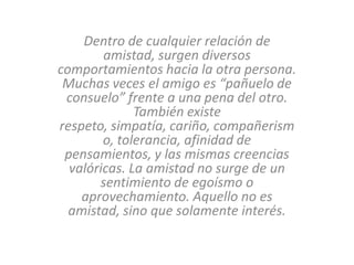 Dentro de cualquier relación de
        amistad, surgen diversos
comportamientos hacia la otra persona.
 Muchas veces el amigo es “pañuelo de
 consuelo” frente a una pena del otro.
              También existe
respeto, simpatía, cariño, compañerism
        o, tolerancia, afinidad de
 pensamientos, y las mismas creencias
  valóricas. La amistad no surge de un
       sentimiento de egoísmo o
    aprovechamiento. Aquello no es
  amistad, sino que solamente interés.
 