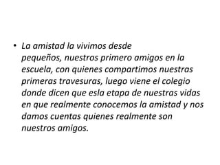 • La amistad la vivimos desde
  pequeños, nuestros primero amigos en la
  escuela, con quienes compartimos nuestras
  primeras travesuras, luego viene el colegio
  donde dicen que esla etapa de nuestras vidas
  en que realmente conocemos la amistad y nos
  damos cuentas quienes realmente son
  nuestros amigos.
 