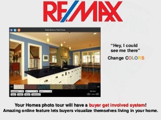 “Hey, I could
see me there”
Change COLORS

Your Homes photo tour will have a buyer get involved system!
Amazing online feature lets buyers visualize themselves living in your home.

 