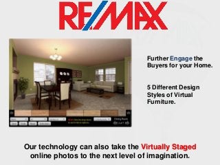 Further Engage the
Buyers for your Home.

5 Different Design
Styles of Virtual
Furniture.

Our technology can also take the Virtually Staged
online photos to the next level of imagination.

 