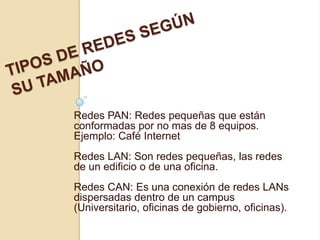 Redes PAN: Redes pequeñas que están
conformadas por no mas de 8 equipos.
Ejemplo: Café Internet
Redes LAN: Son redes pequeñas, las redes
de un edificio o de una oficina.
Redes CAN: Es una conexión de redes LANs
dispersadas dentro de un campus
(Universitario, oficinas de gobierno, oficinas).
 