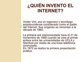 ¿QUIÉN INVENTO EL
      INTERNET?

Vintén Vint, era un ingeniero y tecnólogo
estadounidense considerado como el padre
del Internet. Sus orígenes se remontan a la
década de 1960.
La primera red interconectada nace el 21 de
noviembre de 1969 cuando se crea el primer
enlace entre las universidades de UCLA y
Stanford por medio de una línea telefónica
conmutada.
En 1972 se realizo la primera presentación
publica.
 